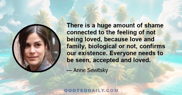 There is a huge amount of shame connected to the feeling of not being loved, because love and family, biological or not, confirms our existence. Everyone needs to be seen, accepted and loved.