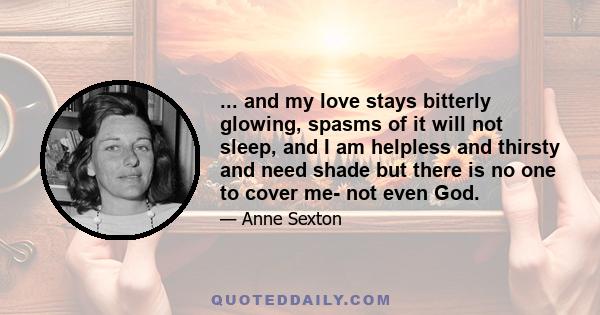 ... and my love stays bitterly glowing, spasms of it will not sleep, and I am helpless and thirsty and need shade but there is no one to cover me- not even God.