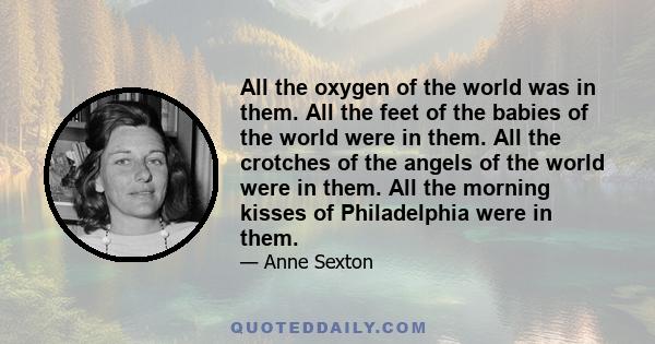 All the oxygen of the world was in them. All the feet of the babies of the world were in them. All the crotches of the angels of the world were in them. All the morning kisses of Philadelphia were in them.