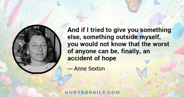 And if I tried to give you something else, something outside myself, you would not know that the worst of anyone can be, finally, an accident of hope