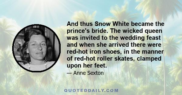 And thus Snow White became the prince's bride. The wicked queen was invited to the wedding feast and when she arrived there were red-hot iron shoes, in the manner of red-hot roller skates, clamped upon her feet.