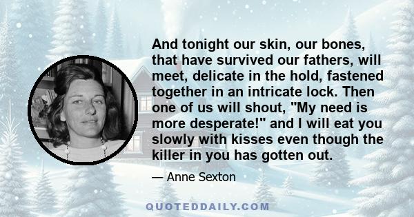 And tonight our skin, our bones, that have survived our fathers, will meet, delicate in the hold, fastened together in an intricate lock. Then one of us will shout, My need is more desperate! and I will eat you slowly