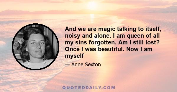 And we are magic talking to itself, noisy and alone. I am queen of all my sins forgotten. Am I still lost? Once I was beautiful. Now I am myself