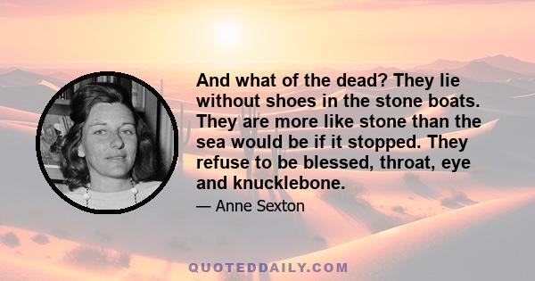 And what of the dead? They lie without shoes in the stone boats. They are more like stone than the sea would be if it stopped. They refuse to be blessed, throat, eye and knucklebone.