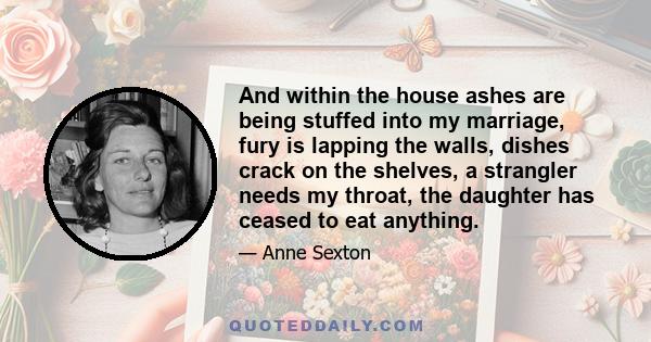 And within the house ashes are being stuffed into my marriage, fury is lapping the walls, dishes crack on the shelves, a strangler needs my throat, the daughter has ceased to eat anything.