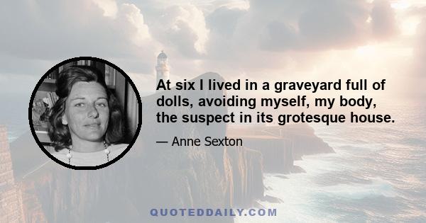 At six I lived in a graveyard full of dolls, avoiding myself, my body, the suspect in its grotesque house.