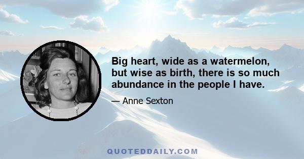 Big heart, wide as a watermelon, but wise as birth, there is so much abundance in the people I have.