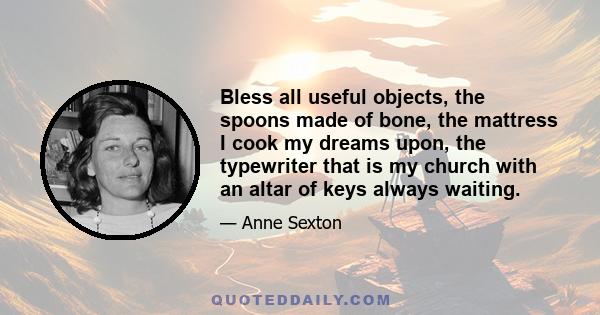 Bless all useful objects, the spoons made of bone, the mattress I cook my dreams upon, the typewriter that is my church with an altar of keys always waiting.