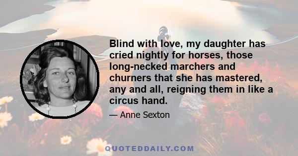 Blind with love, my daughter has cried nightly for horses, those long-necked marchers and churners that she has mastered, any and all, reigning them in like a circus hand.