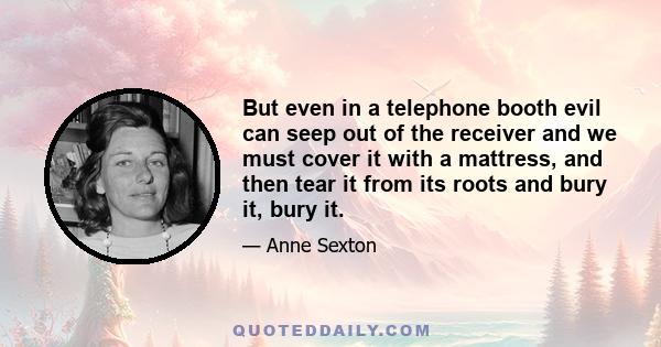 But even in a telephone booth evil can seep out of the receiver and we must cover it with a mattress, and then tear it from its roots and bury it, bury it.