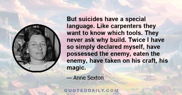 But suicides have a special language. Like carpenters they want to know which tools. They never ask why build. Twice I have so simply declared myself, have possessed the enemy, eaten the enemy, have taken on his craft,