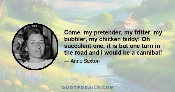 Come, my pretender, my fritter, my bubbler, my chicken biddy! Oh succulent one, it is but one turn in the road and I would be a cannibal!