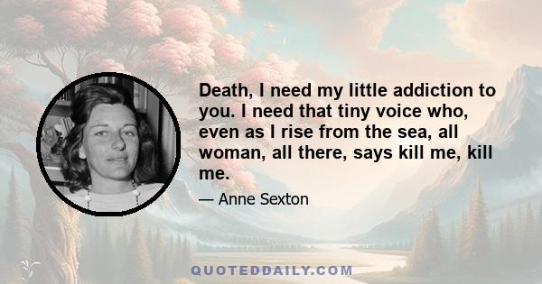 Death, I need my little addiction to you. I need that tiny voice who, even as I rise from the sea, all woman, all there, says kill me, kill me.