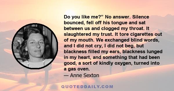 Do you like me?” No answer. Silence bounced, fell off his tongue and sat between us and clogged my throat. It slaughtered my trust. It tore cigarettes out of my mouth. We exchanged blind words, and I did not cry, I did