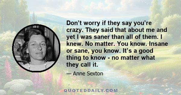 Don’t worry if they say you’re crazy. They said that about me and yet I was saner than all of them. I knew. No matter. You know. Insane or sane, you know. It’s a good thing to know - no matter what they call it.