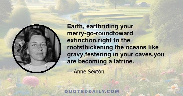 Earth, earthriding your merry-go-roundtoward extinction,right to the rootsthickening the oceans like gravy,festering in your caves,you are becoming a latrine.