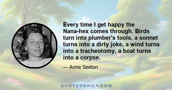 Every time I get happy the Nana-hex comes through. Birds turn into plumber's tools, a sonnet turns into a dirty joke, a wind turns into a tracheotomy, a boat turns into a corpse.