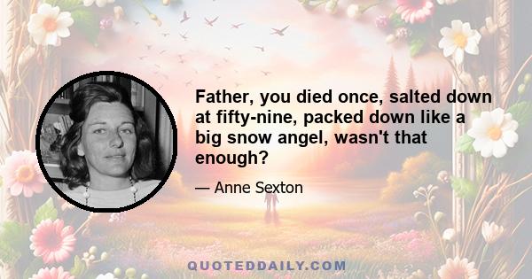 Father, you died once, salted down at fifty-nine, packed down like a big snow angel, wasn't that enough?