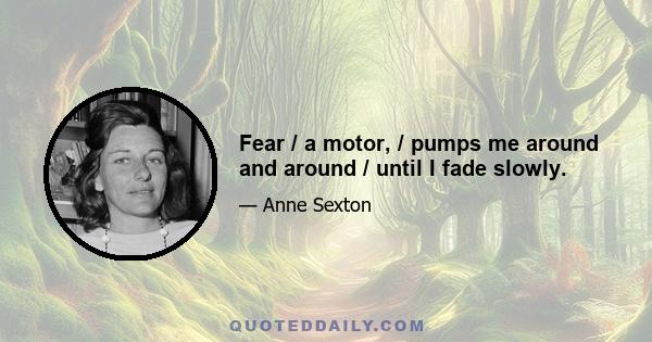 Fear / a motor, / pumps me around and around / until I fade slowly.