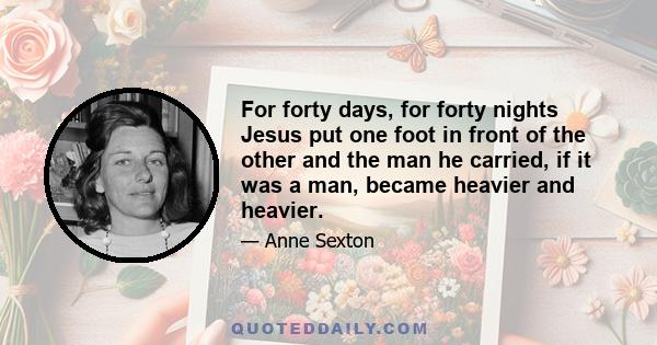 For forty days, for forty nights Jesus put one foot in front of the other and the man he carried, if it was a man, became heavier and heavier.