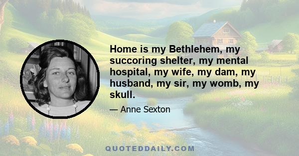 Home is my Bethlehem, my succoring shelter, my mental hospital, my wife, my dam, my husband, my sir, my womb, my skull.