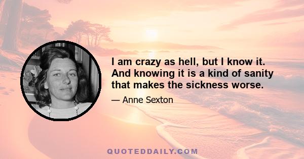 I am crazy as hell, but I know it. And knowing it is a kind of sanity that makes the sickness worse.