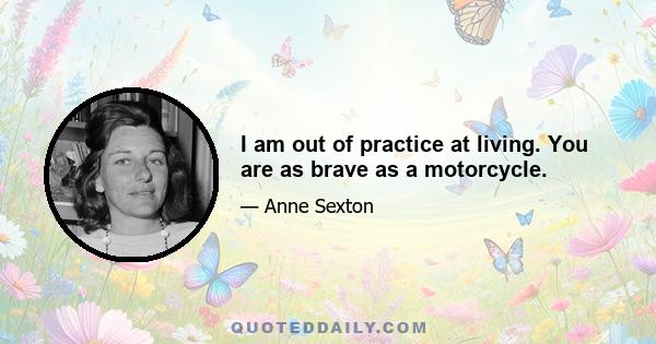 I am out of practice at living. You are as brave as a motorcycle.