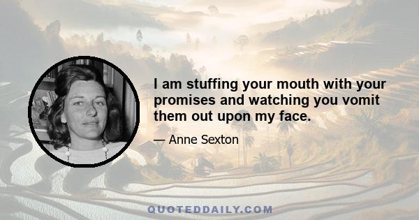 I am stuffing your mouth with your promises and watching you vomit them out upon my face.