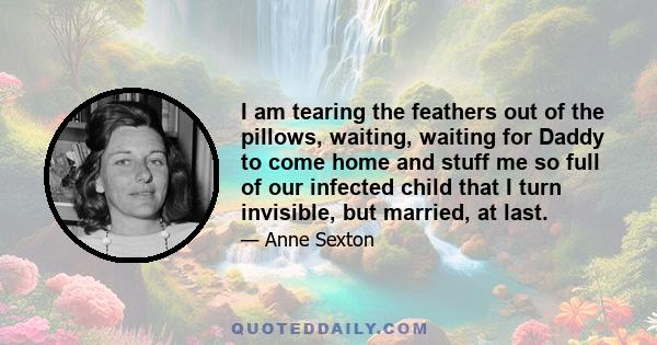 I am tearing the feathers out of the pillows, waiting, waiting for Daddy to come home and stuff me so full of our infected child that I turn invisible, but married, at last.