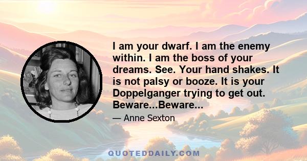 I am your dwarf. I am the enemy within. I am the boss of your dreams. See. Your hand shakes. It is not palsy or booze. It is your Doppelganger trying to get out. Beware...Beware...