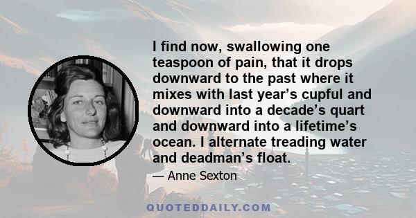 I find now, swallowing one teaspoon of pain, that it drops downward to the past where it mixes with last year’s cupful and downward into a decade’s quart and downward into a lifetime’s ocean. I alternate treading water