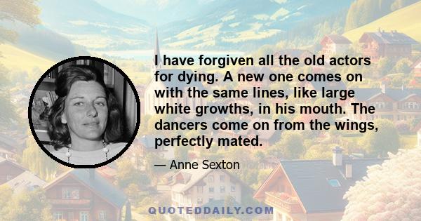 I have forgiven all the old actors for dying. A new one comes on with the same lines, like large white growths, in his mouth. The dancers come on from the wings, perfectly mated.