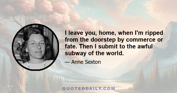 I leave you, home, when I'm ripped from the doorstep by commerce or fate. Then I submit to the awful subway of the world.