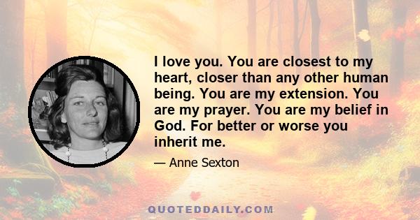 I love you. You are closest to my heart, closer than any other human being. You are my extension. You are my prayer. You are my belief in God. For better or worse you inherit me.