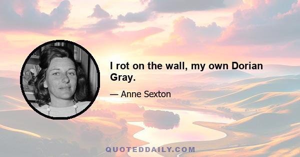 I rot on the wall, my own Dorian Gray.