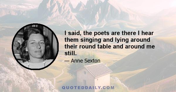 I said, the poets are there I hear them singing and lying around their round table and around me still.