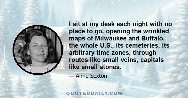 I sit at my desk each night with no place to go, opening the wrinkled maps of Milwaukee and Buffalo, the whole U.S., its cemeteries, its arbitrary time zones, through routes like small veins, capitals like small stones.