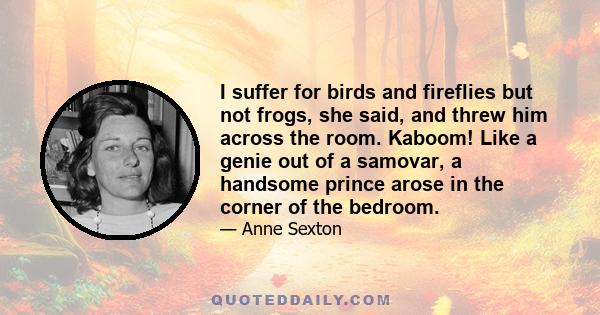 I suffer for birds and fireflies but not frogs, she said, and threw him across the room. Kaboom! Like a genie out of a samovar, a handsome prince arose in the corner of the bedroom.