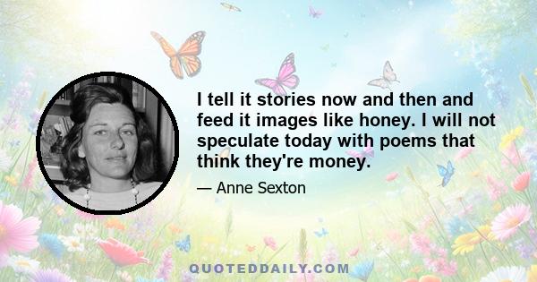 I tell it stories now and then and feed it images like honey. I will not speculate today with poems that think they're money.