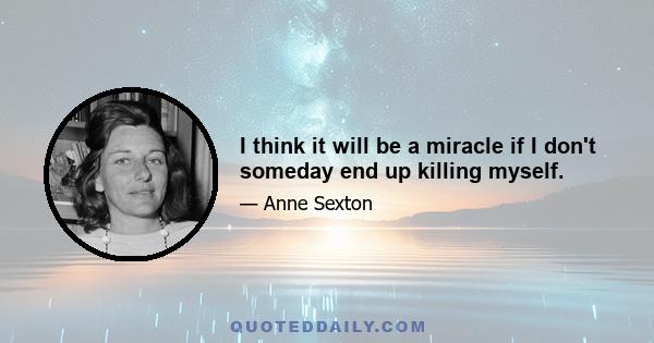 I think it will be a miracle if I don't someday end up killing myself.