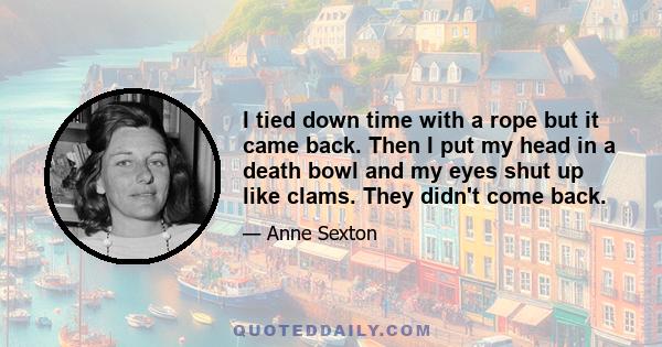 I tied down time with a rope but it came back. Then I put my head in a death bowl and my eyes shut up like clams. They didn't come back.