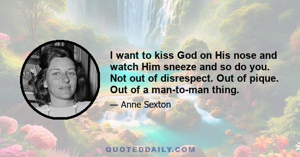 I want to kiss God on His nose and watch Him sneeze and so do you. Not out of disrespect. Out of pique. Out of a man-to-man thing.