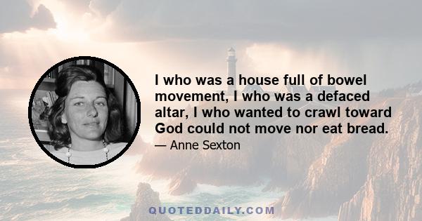 I who was a house full of bowel movement, I who was a defaced altar, I who wanted to crawl toward God could not move nor eat bread.