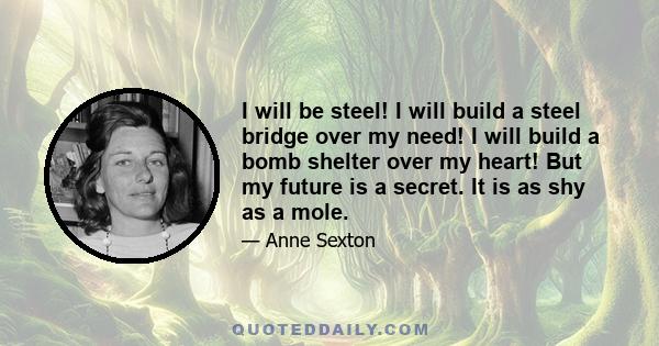 I will be steel! I will build a steel bridge over my need! I will build a bomb shelter over my heart! But my future is a secret. It is as shy as a mole.