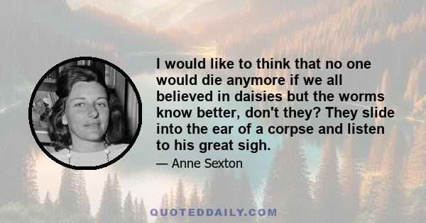 I would like to think that no one would die anymore if we all believed in daisies but the worms know better, don't they? They slide into the ear of a corpse and listen to his great sigh.