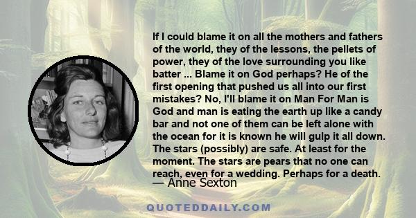 If I could blame it on all the mothers and fathers of the world, they of the lessons, the pellets of power, they of the love surrounding you like batter ... Blame it on God perhaps? He of the first opening that pushed