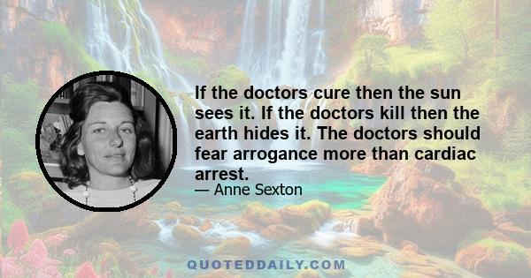 If the doctors cure then the sun sees it. If the doctors kill then the earth hides it. The doctors should fear arrogance more than cardiac arrest.