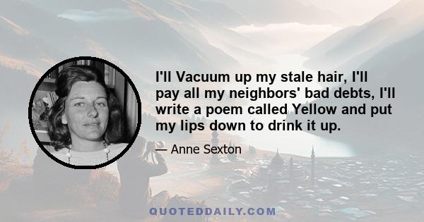 I'll Vacuum up my stale hair, I'll pay all my neighbors' bad debts, I'll write a poem called Yellow and put my lips down to drink it up.