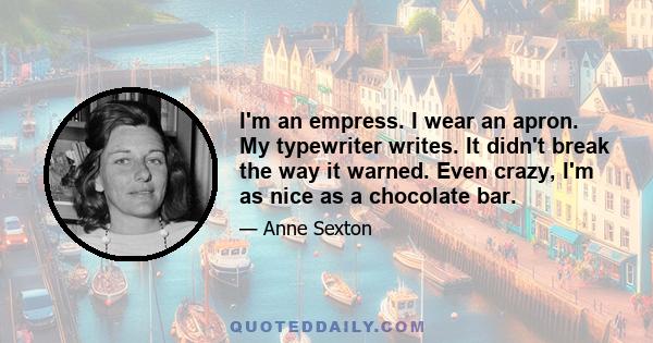 I'm an empress. I wear an apron. My typewriter writes. It didn't break the way it warned. Even crazy, I'm as nice as a chocolate bar.