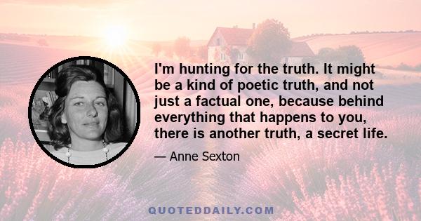 I'm hunting for the truth. It might be a kind of poetic truth, and not just a factual one, because behind everything that happens to you, there is another truth, a secret life.